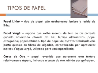 TIPOS DE PAPEL

Papel Linho – tipo de papel cujo acabamento lembra o tecido de
linho.

Papel Vergê – suporte que exibe marcas de tela ou de corrente
quando observado através da luz. Termos alternativos: papel
avergoado; papel estriado. Tipo de papel de escrever fabricado com
pasta química ou fibras de algodão, caracterizado por apresentar
marcas d'água vergê, utilizado para correspondência.

Casca de Ovo – papel revestido que apresenta uma textura
relativamente áspera, imitando a casca do ovo, obtida por gofragem.
 