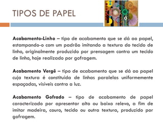 TIPOS DE PAPEL

Acabamento-Linho – tipo de acabamento que se dá ao papel,
estampando-o com um padrão imitando a textura do tecido de
linho, originalmente produzido por prensagem contra um tecido
de linho, hoje realizado por gofragem.

Acabamento Vergê – tipo de acabamento que se dá ao papel
cuja textura é constituída de linhas paralelas uniformemente
espaçadas, visíveis contra a luz.

Acabamento Gofrado – tipo de acabamento de papel
caracterizado por apresentar alto ou baixo relevo, a fim de
imitar madeira, couro, tecido ou outra textura, produzido por
gofragem.
 