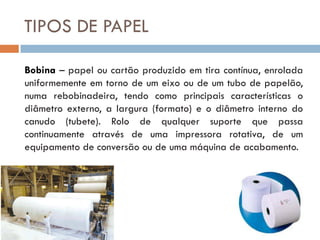 TIPOS DE PAPEL

Bobina – papel ou cartão produzido em tira contínua, enrolada
uniformemente em torno de um eixo ou de um tubo de papelão,
numa rebobinadeira, tendo como principais características o
diâmetro externo, a largura (formato) e o diâmetro interno do
canudo (tubete). Rolo de qualquer suporte que passa
continuamente através de uma impressora rotativa, de um
equipamento de conversão ou de uma máquina de acabamento.
 