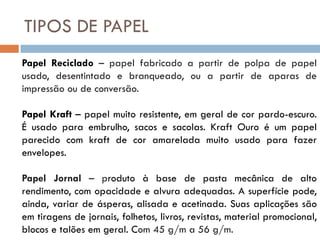 TIPOS DE PAPEL
Papel Reciclado – papel fabricado a partir de polpa de papel
usado, desentintado e branqueado, ou a partir de aparas de
impressão ou de conversão.

Papel Kraft – papel muito resistente, em geral de cor pardo-escuro.
É usado para embrulho, sacos e sacolas. Kraft Ouro é um papel
parecido com kraft de cor amarelada muito usado para fazer
envelopes.

Papel Jornal – produto à base de pasta mecânica de alto
rendimento, com opacidade e alvura adequadas. A superfície pode,
ainda, variar de ásperas, alisada e acetinada. Suas aplicações são
em tiragens de jornais, folhetos, livros, revistas, material promocional,
blocos e talões em geral. Com 45 g/m a 56 g/m.
 