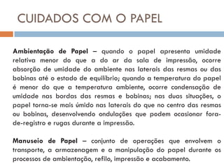 CUIDADOS COM O PAPEL

Ambientação de Papel – quando o papel apresenta umidade
relativa menor do que a do ar da sala de impressão, ocorre
absorção de umidade do ambiente nas laterais das resmas ou das
bobinas até o estado de equilíbrio; quando a temperatura do papel
é menor do que a temperatura ambiente, ocorre condensação de
umidade nas bordas das resmas e bobinas; nas duas situações, o
papel torna-se mais úmido nas laterais do que no centro das resmas
ou bobinas, desenvolvendo ondulações que podem ocasionar fora-
de-registro e rugas durante a impressão.

Manuseio de Papel – conjunto de operações que envolvem o
transporte, a armazenagem e a manipulação do papel durante os
processos de ambientação, refilo, impressão e acabamento.
 