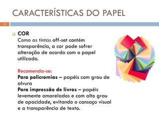 CARACTERÍSTICAS DO PAPEL
4


       COR
        Como as tintas off-set contém
        transparência, a cor pode sofrer
        alteração de acordo com o papel
        utilizado.

        Recomenda-se:
        Para policromias – papéis com grau de
        alvura
        Para impressão de livros – papéis
        levemente amarelados e com alto grau
        de opacidade, evitando o cansaço visual
        e a transparência de texto.
 