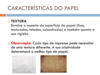 CARACTERÍSTICAS DO PAPEL
5


       TEXTURA
        Envolve o aspecto da superfície do papel (lisos,
        texturados, telados, calandrados) e também quanto a
        sua rigidez.

       Observação: Cada tipo de impresso pode necessitar
        de uma textura diferente. A sua criatividade
        determinará o melhor tipo de papel.
 