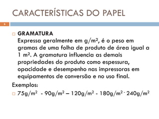 CARACTERÍSTICAS DO PAPEL
6


       GRAMATURA
      Expressa geralmente em g/m², é o peso em
      gramas de uma folha de produto de área igual a
      1 m². A gramatura influencia as demais
      propriedades do produto como espessura,
      opacidade e desempenho nas impressoras em
      equipamentos de conversão e no uso final.
    Exemplos:
       75g/m2 - 90g/m2 – 120g/m2 - 180g/m2 - 240g/m2
 
