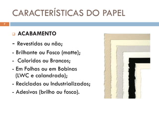 CARACTERÍSTICAS DO PAPEL
7


       ACABAMENTO
    - Revestidos ou não;
    - Brilhante ou Fosco (matte);
    - Coloridos ou Brancos;
    - Em Folhas ou em Bobinas
      (LWC e calandrado);
    - Reciclados ou Industrializados;
    - Adesivos (brilho ou fosco).
 