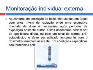 Monitoração individual externa


As câmaras de ionização de bolso são usadas em áreas
com altos níveis de radiação onde uma estimativa
imediata da dose é necessária após períodos de
exposição bastante curtos. Estes dosímetros podem ser
do tipo leitura direta, ou com um sinal de alarma préestabelecido e deve ser utilizado juntamente com o
dosímetro termoluminescente. Em condições específicas
são fornecidos pelo SRP.

 
