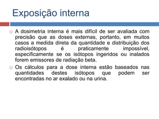 Exposição interna




A dosimetria interna é mais difícil de ser avaliada com
precisão que as doses externas, portanto, em muitos
casos a medida direta da quantidade e distribuição dos
radioisótopos
é
praticamente
impossível,
especificamente se os isótopos ingeridos ou inalados
forem emissores de radiação beta.
Os cálculos para a dose interna estão baseados nas
quantidades destes isótopos que podem ser
encontradas no ar exalado ou na urina.

 