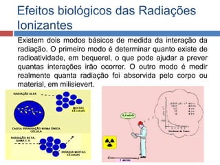 Efeitos biológicos das Radiações
Ionizantes
Existem dois modos básicos de medida da interação da
radiação. O primeiro modo é determinar quanto existe de
radioatividade, em bequerel, o que pode ajudar a prever
quantas interações irão ocorrer. O outro modo é medir
realmente quanta radiação foi absorvida pelo corpo ou
material, em milisievert.

 