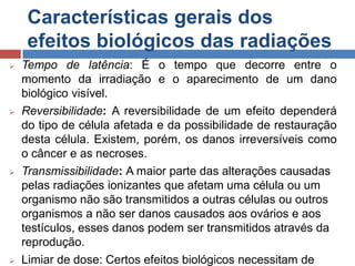 Características gerais dos
efeitos biológicos das radiações








Tempo de latência: É o tempo que decorre entre o
momento da irradiação e o aparecimento de um dano
biológico visível.
Reversibilidade: A reversibilidade de um efeito dependerá
do tipo de célula afetada e da possibilidade de restauração
desta célula. Existem, porém, os danos irreversíveis como
o câncer e as necroses.
Transmissibilidade: A maior parte das alterações causadas
pelas radiações ionizantes que afetam uma célula ou um
organismo não são transmitidos a outras células ou outros
organismos a não ser danos causados aos ovários e aos
testículos, esses danos podem ser transmitidos através da
reprodução.
Limiar de dose: Certos efeitos biológicos necessitam de

 