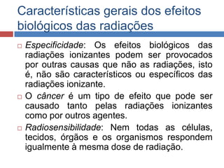 Características gerais dos efeitos
biológicos das radiações






Especificidade: Os efeitos biológicos das
radiações ionizantes podem ser provocados
por outras causas que não as radiações, isto
é, não são característicos ou específicos das
radiações ionizante.
O câncer é um tipo de efeito que pode ser
causado tanto pelas radiações ionizantes
como por outros agentes.
Radiosensibilidade: Nem todas as células,
tecidos, órgãos e os organismos respondem
igualmente à mesma dose de radiação.

 