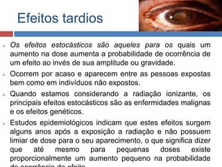 Efeitos tardios








Os efeitos estocásticos são aqueles para os quais um
aumento na dose aumenta a probabilidade de ocorrência de
um efeito ao invés de sua amplitude ou gravidade.
Ocorrem por acaso e aparecem entre as pessoas expostas
bem como em indivíduos não expostos.
Quando estamos considerando a radiação ionizante, os
principais efeitos estocásticos são as enfermidades malignas
e os efeitos genéticos.
Estudos epidemiológicos indicam que estes efeitos surgem
alguns anos após a exposição a radiação e não possuem
limiar de dose para o seu aparecimento, o que significa dizer
que
até
mesmo
para
pequenas
doses
existe
proporcionalmente um aumento pequeno na probabilidade

 