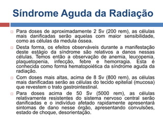 Síndrome Aguda da Radiação








Para doses de aproximadamente 2 Sv (200 rem), as células
mais danificadas serão aquelas com maior sensibilidade,
como as células da medula óssea.
Desta forma, os efeitos observáveis durante a manifestação
deste estágio da síndrome são relativos a danos nessas
células. Temos então a observação de anemia, leucopenia,
plaquetopenia, infecção, febre e hemorragia. Esta é
conhecida como forma hematopoiética da síndrome aguda da
radiação.
Com doses mais altas, acima de 8 Sv (800 rem), as células
mais danificadas serão as células do tecido epitelial (mucosa)
que revestem o trato gastrointestinal.
Para doses acima de 50 Sv (5000 rem), as células
relativamente resistentes do sistema nervoso central serão
danificadas e o indivíduo afetado rapidamente apresentará
sintomas de dano nesse órgão, apresentando convulsões,
estado de choque, desorientação.

 