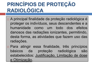 PRINCÍPIOS DE PROTEÇÃO
RADIOLÓGICA




A principal finalidade da proteção radiológica é
proteger os indivíduos, seus descendentes e a
humanidade como um todo dos efeitos
danosos das radiações ionizantes, permitindo,
desta forma, as atividades que fazem uso das
radiações.
Para atingir essa finalidade, três princípios
básicos da proteção radiológica são
estabelecidos: Justificação, Limitação de dose
e Otimização.

 