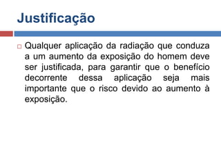 Justificação


Qualquer aplicação da radiação que conduza
a um aumento da exposição do homem deve
ser justificada, para garantir que o benefício
decorrente dessa aplicação seja mais
importante que o risco devido ao aumento à
exposição.

 