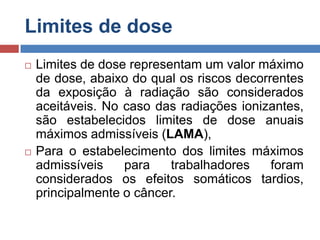 Limites de dose




Limites de dose representam um valor máximo
de dose, abaixo do qual os riscos decorrentes
da exposição à radiação são considerados
aceitáveis. No caso das radiações ionizantes,
são estabelecidos limites de dose anuais
máximos admissíveis (LAMA),
Para o estabelecimento dos limites máximos
admissíveis
para
trabalhadores
foram
considerados os efeitos somáticos tardios,
principalmente o câncer.

 