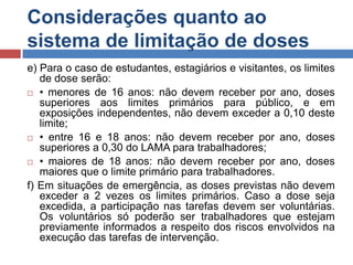 Considerações quanto ao
sistema de limitação de doses
e) Para o caso de estudantes, estagiários e visitantes, os limites
de dose serão:
 • menores de 16 anos: não devem receber por ano, doses
superiores aos limites primários para público, e em
exposições independentes, não devem exceder a 0,10 deste
limite;
 • entre 16 e 18 anos: não devem receber por ano, doses
superiores a 0,30 do LAMA para trabalhadores;
 • maiores de 18 anos: não devem receber por ano, doses
maiores que o limite primário para trabalhadores.
f) Em situações de emergência, as doses previstas não devem
exceder a 2 vezes os limites primários. Caso a dose seja
excedida, a participação nas tarefas devem ser voluntárias.
Os voluntários só poderão ser trabalhadores que estejam
previamente informados a respeito dos riscos envolvidos na
execução das tarefas de intervenção.

 
