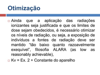 Otimização




Ainda que a aplicação das radiações
ionizantes seja justificada e que os limites de
dose sejam obedecidos, é necessário otimizar
os níveis de radiação, ou seja, a exposição de
indivíduos a fontes de radiação deve ser
mantido “tão baixo quanto razoavelmente
exequível”, filosofia ALARA (as low as
reasonably achievable),
Kv = Ex. 2 + Constante do aparelho

 