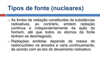 Tipos de fonte (nucleares)




As fontes de radiação constituídas de substâncias
radioativas, ao contrário, emitem radiação
contínua e independentemente da ação do
homem, até que todos os átomos da fonte
tenham se desintegrado.
Radiações emitidas depende da massa do
radionuclídeo na amostra e varia continuamente,
de acordo com as leis do decaimento radioativo.

 