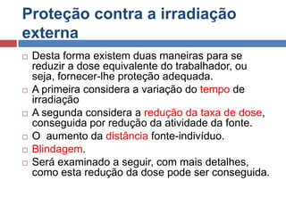 Proteção contra a irradiação
externa










Desta forma existem duas maneiras para se
reduzir a dose equivalente do trabalhador, ou
seja, fornecer-lhe proteção adequada.
A primeira considera a variação do tempo de
irradiação
A segunda considera a redução da taxa de dose,
conseguida por redução da atividade da fonte.
O aumento da distância fonte-indivíduo.
Blindagem.
Será examinado a seguir, com mais detalhes,
como esta redução da dose pode ser conseguida.

 