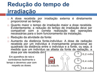 Redução do tempo de
irradiação







A dose recebida por irradiação externa é diretamente
proporcional ao tempo.
Quanto maior o tempo de irradiação maior a dose recebida.
Evidentemente, a redução do tempo de irradiação deve ser
compatível com a correta realização das operações
necessárias para o bom funcionamento da instalação.
Redução da atividade da fonte:
Aumento da distância fonte-indivíduo: A dose de radiação
recebida por um indivíduo é inversamente proporcional ao
quadrado da distância entre o indivíduo e a fonte, ou seja, à
medida que um indivíduo se afasta da fonte de radiação, a
dose por ele recebida diminui.

Em aparelhos de raio-x
controlamos facilmente o
tempo e devemos usar com
respeito as doses.

 
