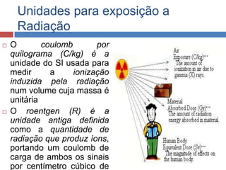 Unidades para exposição a
Radiação




O
coulomb
por
quilograma (C/kg) é a
unidade do SI usada para
medir
a
ionização
induzida pela radiação
num volume cuja massa é
unitária
O roentgen (R) é a
unidade antiga definida
como a quantidade de
radiação que produz íons,
portando um coulomb de
carga de ambos os sinais
por centímetro cúbico de

 