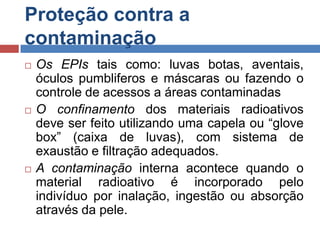 Proteção contra a
contaminação






Os EPIs tais como: luvas botas, aventais,
óculos pumbliferos e máscaras ou fazendo o
controle de acessos a áreas contaminadas
O confinamento dos materiais radioativos
deve ser feito utilizando uma capela ou “glove
box” (caixa de luvas), com sistema de
exaustão e filtração adequados.
A contaminação interna acontece quando o
material radioativo é incorporado pelo
indivíduo por inalação, ingestão ou absorção
através da pele.

 