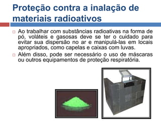 Proteção contra a inalação de
materiais radioativos




Ao trabalhar com substâncias radioativas na forma de
pó, voláteis e gasosas deve se ter o cuidado para
evitar sua dispersão no ar e manipulá-las em locais
apropriados, como capelas e caixas com luvas.
Além disso, pode ser necessário o uso de máscaras
ou outros equipamentos de proteção respiratória.

 