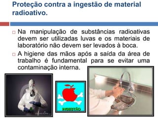 Proteção contra a ingestão de material
radioativo.




Na manipulação de substâncias radioativas
devem ser utilizadas luvas e os materiais de
laboratório não devem ser levados à boca.
A higiene das mãos após a saída da área de
trabalho é fundamental para se evitar uma
contaminação interna.

 
