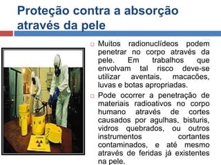 Proteção contra a absorção
através da pele




Muitos radionuclídeos podem
penetrar no corpo através da
pele.
Em
trabalhos
que
envolvam tal risco deve-se
utilizar aventais, macacões,
luvas e botas apropriadas.
Pode ocorrer a penetração de
materiais radioativos no corpo
humano através de cortes
causados por agulhas, bisturis,
vidros quebrados, ou outros
instrumentos
cortantes
contaminados, e até mesmo
através de feridas já existentes
na pele.

 