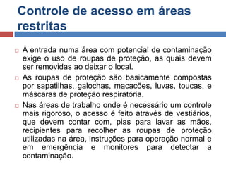 Controle de acesso em áreas
restritas






A entrada numa área com potencial de contaminação
exige o uso de roupas de proteção, as quais devem
ser removidas ao deixar o local.
As roupas de proteção são basicamente compostas
por sapatilhas, galochas, macacões, luvas, toucas, e
máscaras de proteção respiratória.
Nas áreas de trabalho onde é necessário um controle
mais rigoroso, o acesso é feito através de vestiários,
que devem contar com, pias para lavar as mãos,
recipientes para recolher as roupas de proteção
utilizadas na área, instruções para operação normal e
em emergência e monitores para detectar a
contaminação.

 
