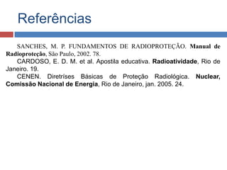 Referências
SANCHES, M. P. FUNDAMENTOS DE RADIOPROTEÇÃO. Manual de
Radioproteção, São Paulo, 2002. 78.
CARDOSO, E. D. M. et al. Apostila educativa. Radioatividade, Rio de
Janeiro. 19.
CENEN. Diretríses Básicas de Proteção Radiológica. Nuclear,
Comissão Nacional de Energia, Rio de Janeiro, jan. 2005. 24.

 