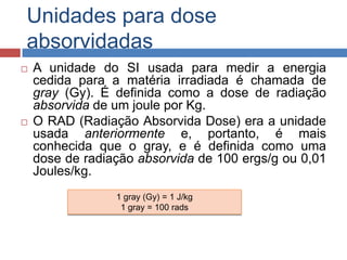 Unidades para dose
absorvidadas




A unidade do SI usada para medir a energia
cedida para a matéria irradiada é chamada de
gray (Gy). É definida como a dose de radiação
absorvida de um joule por Kg.
O RAD (Radiação Absorvida Dose) era a unidade
usada anteriormente e, portanto, é mais
conhecida que o gray, e é definida como uma
dose de radiação absorvida de 100 ergs/g ou 0,01
Joules/kg.
1 gray (Gy) = 1 J/kg
1 gray = 100 rads

 