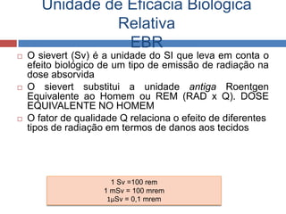 Unidade de Eficácia Biológica
Relativa
EBR






O sievert (Sv) é a unidade do SI que leva em conta o
efeito biológico de um tipo de emissão de radiação na
dose absorvida
O sievert substitui a unidade antiga Roentgen
Equivalente ao Homem ou REM (RAD x Q). DOSE
EQUIVALENTE NO HOMEM
O fator de qualidade Q relaciona o efeito de diferentes
tipos de radiação em termos de danos aos tecidos

1 Sv =100 rem
1 mSv = 100 mrem
1μSv = 0,1 mrem

 