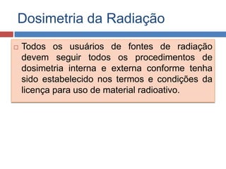 Dosimetria da Radiação


Todos os usuários de fontes de radiação
devem seguir todos os procedimentos de
dosimetria interna e externa conforme tenha
sido estabelecido nos termos e condições da
licença para uso de material radioativo.

 