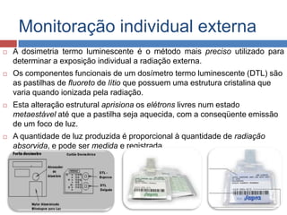 Monitoração individual externa


A dosimetria termo luminescente é o método mais preciso utilizado para
determinar a exposição individual a radiação externa.



Os componentes funcionais de um dosímetro termo luminescente (DTL) são
as pastilhas de fluoreto de lítio que possuem uma estrutura cristalina que
varia quando ionizada pela radiação.



Esta alteração estrutural aprisiona os elétrons livres num estado
metaestável até que a pastilha seja aquecida, com a conseqüente emissão
de um foco de luz.



A quantidade de luz produzida é proporcional à quantidade de radiação
absorvida, e pode ser medida e registrada.

 