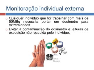 Monitoração individual externa




Qualquer indivíduo que for trabalhar com mais de
50MBq necessita portar um dosímetro para
extremidades.
Evitar a contaminação do dosímetro e leituras de
exposição não recebida pelo indivíduo.

 