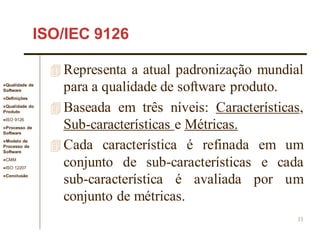 Qualidade de
Software
Definições
Qualidade do
Produto
ISO 9126
Processo de
Software
Modelo de
Processo de
Software
CMM
ISO 12207
Conclusão
11
ISO/IEC 9126
 Representa a atual padronização mundial
para a qualidade de software produto.
 Baseada em três níveis: Características,
Sub-características e Métricas.
 Cada característica é refinada em um
conjunto de sub-características e cada
sub-característica é avaliada por um
conjunto de métricas.
 