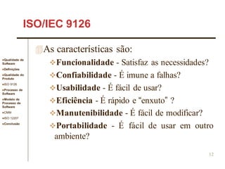Qualidade de
Software
Definições
Qualidade do
Produto
ISO 9126
Processo de
Software
Modelo de
Processo de
Software
CMM
ISO 12207
Conclusão
12
ISO/IEC 9126
As características são:
Funcionalidade - Satisfaz as necessidades?
Confiabilidade - É imune a falhas?
Usabilidade - É fácil de usar?
Eficiência - É rápido e “enxuto” ?
Manutenibilidade - É fácil de modificar?
Portabilidade - É fácil de usar em outro
ambiente?
 