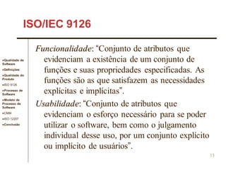 Qualidade de
Software
Definições
Qualidade do
Produto
ISO 9126
Processo de
Software
Modelo de
Processo de
Software
CMM
ISO 12207
Conclusão
13
ISO/IEC 9126
Funcionalidade: “Conjunto de atributos que
evidenciam a existência de um conjunto de
funções e suas propriedades especificadas. As
funções são as que satisfazem as necessidades
explícitas e implícitas”.
Usabilidade: “Conjunto de atributos que
evidenciam o esforço necessário para se poder
utilizar o software, bem como o julgamento
individual desse uso, por um conjunto explícito
ou implícito de usuários”.
 