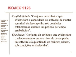 Qualidade de
Software
Definições
Qualidade do
Produto
ISO 9126
Processo de
Software
Modelo de
Processo de
Software
CMM
ISO 12207
Conclusão
14
ISO/IEC 9126
Confiabilidade: “Conjunto de atributos que
evidenciam a capacidade do software de manter
seu nível de desempenho sob condições
estabelecidas durante um período de tempo
estabelecido”.
Eficiência: “Conjunto de atributos que evidenciam
o relacionamento entre o nível de desempenho
do software e a quantidade de recursos usados,
sob condições estabelecidas”.
 