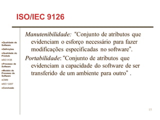 Qualidade de
Software
Definições
Qualidade do
Produto
ISO 9126
Processo de
Software
Modelo de
Processo de
Software
CMM
ISO 12207
Conclusão
15
ISO/IEC 9126
Manutenibilidade: “Conjunto de atributos que
evidenciam o esforço necessário para fazer
modificações especificadas no software”.
Portabilidade: “Conjunto de atributos que
evidenciam a capacidade do software de ser
transferido de um ambiente para outro” .
 