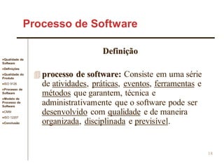 Qualidade de
Software
Definições
Qualidade do
Produto
ISO 9126
Processo de
Software
Modelo de
Processo de
Software
CMM
ISO 12207
Conclusão
18
Definição
 processo de software: Consiste em uma série
de atividades, práticas, eventos, ferramentas e
métodos que garantem, técnica e
administrativamente que o software pode ser
desenvolvido com qualidade e de maneira
organizada, disciplinada e previsível.
Processo de Software
 