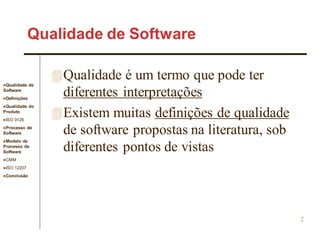Qualidade de
Software
Definições
Qualidade do
Produto
ISO 9126
Processo de
Software
Modelo de
Processo de
Software
CMM
ISO 12207
Conclusão
2
Qualidade de Software
Qualidade é um termo que pode ter
diferentes interpretações
Existem muitas definições de qualidade
de software propostas na literatura, sob
diferentes pontos de vistas
 