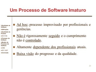 Qualidade de
Software
Definições
Qualidade do
Produto
ISO 9126
Processo de
Software
Modelo de
Processo de
Software
CMM
ISO 12207
Conclusão
21
 Ad hoc; processo improvisado por profissionais e
gerências.
 Não é rigorosamente seguido e o cumprimento
não é controlado.
 Altamente dependente dos profissionais atuais.
 Baixa visão do progresso e da qualidade.
Um Processo de Software Imaturo
 