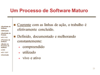 Qualidade de
Software
Definições
Qualidade do
Produto
ISO 9126
Processo de
Software
Modelo de
Processo de
Software
CMM
ISO 12207
Conclusão
23
 Coerente com as linhas de ação, o trabalho é
efetivamente concluído.
 Definido, documentado e melhorando
constantemente:
 compreendido
 utilizado
 vivo e ativo
Um Processo de Software Maturo
 
