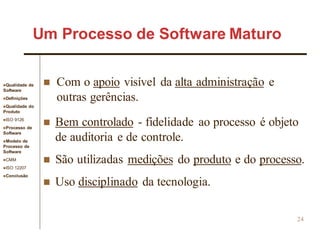 Qualidade de
Software
Definições
Qualidade do
Produto
ISO 9126
Processo de
Software
Modelo de
Processo de
Software
CMM
ISO 12207
Conclusão
24
 Com o apoio visível da alta administração e
outras gerências.
 Bem controlado - fidelidade ao processo é objeto
de auditoria e de controle.
 São utilizadas medições do produto e do processo.
 Uso disciplinado da tecnologia.
Um Processo de Software Maturo
 