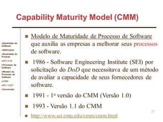 Qualidade de
Software
Definições
Qualidade do
Produto
ISO 9126
Processo de
Software
Modelo de
Processo de
Software
CMM
ISO 12207
Conclusão
27
 Modelo de Maturidade de Processo de Software
que auxilia as empresas a melhorar seus processos
de software.
 1986 - Software Engineering Institute (SEI) por
solicitação do DoD que necessitava de um método
de avaliar a capacidade de seus fornecedores de
software.
 1991 - 1a versão do CMM (Versão 1.0)
 1993 - Versão 1.1 do CMM
 http://www.sei.cmu.edu/cmm/cmm.html
Capability Maturity Model (CMM)
 