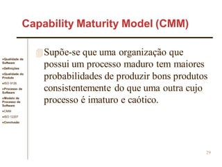Qualidade de
Software
Definições
Qualidade do
Produto
ISO 9126
Processo de
Software
Modelo de
Processo de
Software
CMM
ISO 12207
Conclusão
29
Supõe-se que uma organização que
possui um processo maduro tem maiores
probabilidades de produzir bons produtos
consistentemente do que uma outra cujo
processo é imaturo e caótico.
Capability Maturity Model (CMM)
 