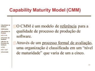 Qualidade de
Software
Definições
Qualidade do
Produto
ISO 9126
Processo de
Software
Modelo de
Processo de
Software
CMM
ISO 12207
Conclusão
30
O CMM é um modelo de referência para a
qualidade de processo de produção de
software.
Através de um processo formal de avaliação,
uma organização é classificada em um “nível
de maturidade” que varia de um a cinco.
Capability Maturity Model (CMM)
 