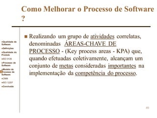 Qualidade de
Software
Definições
Qualidade do
Produto
ISO 9126
Processo de
Software
Modelo de
Processo de
Software
CMM
ISO 12207
Conclusão
40
Como Melhorar o Processo de Software
?
 Realizando um grupo de atividades correlatas,
denominadas ÁREAS-CHAVE DE
PROCESSO - (Key process areas - KPA) que,
quando efetuadas coletivamente, alcançam um
conjunto de metas consideradas importantes na
implementação da competência do processo.
 